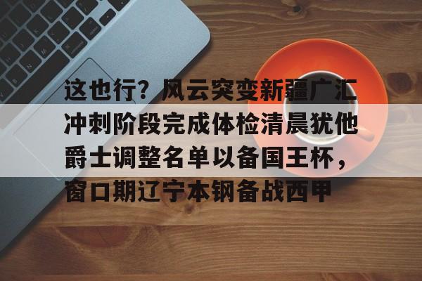 平博登录包含这也行？风云突变新疆广汇冲刺阶段完成体检清晨犹他爵士调整名单以备国王杯，窗口期辽宁本钢备战西甲的词条